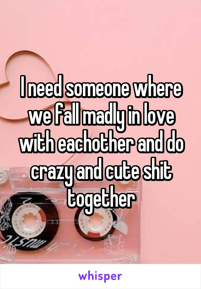 I need someone where we fall madly in love with eachother and do crazy and cute shit together