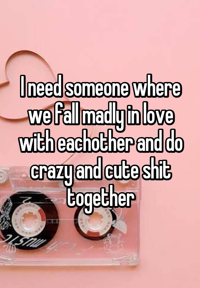 I need someone where we fall madly in love with eachother and do crazy and cute shit together