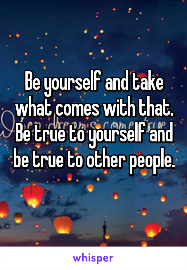 Be yourself and take what comes with that. Be true to yourself and be true to other people. 