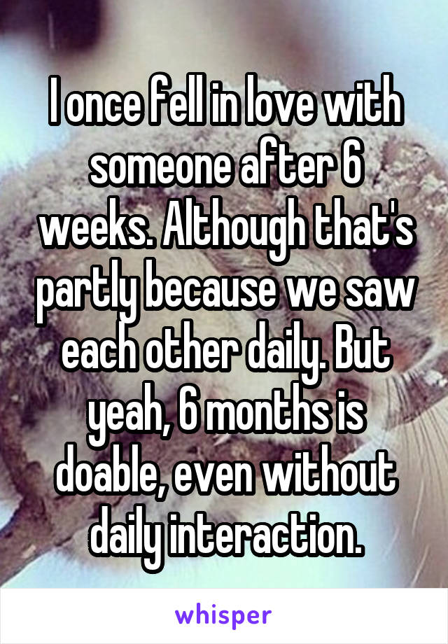 I once fell in love with someone after 6 weeks. Although that's partly because we saw each other daily. But yeah, 6 months is doable, even without daily interaction.