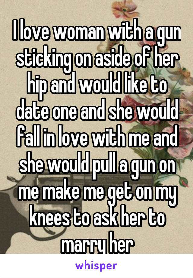 I love woman with a gun sticking on aside of her hip and would like to date one and she would fall in love with me and she would pull a gun on me make me get on my knees to ask her to marry her