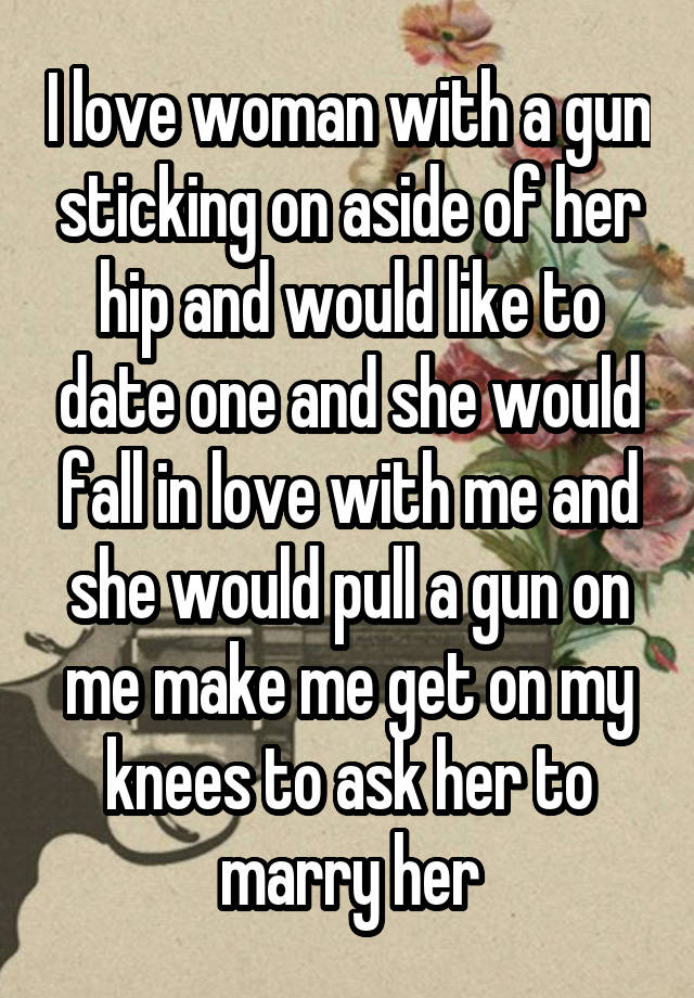 I love woman with a gun sticking on aside of her hip and would like to date one and she would fall in love with me and she would pull a gun on me make me get on my knees to ask her to marry her