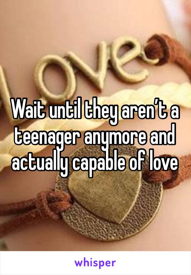 Wait until they aren’t a teenager anymore and actually capable of love 