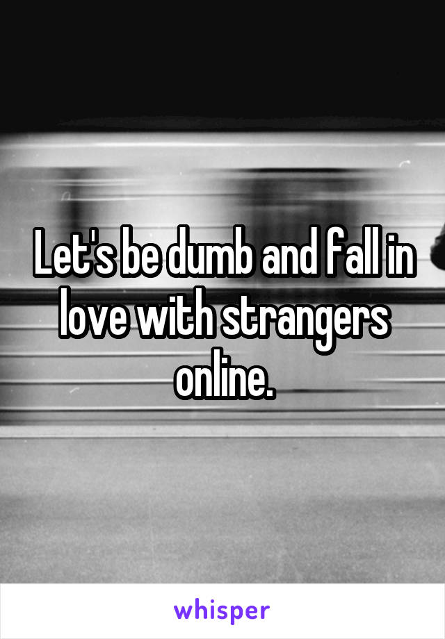 Let's be dumb and fall in love with strangers online.