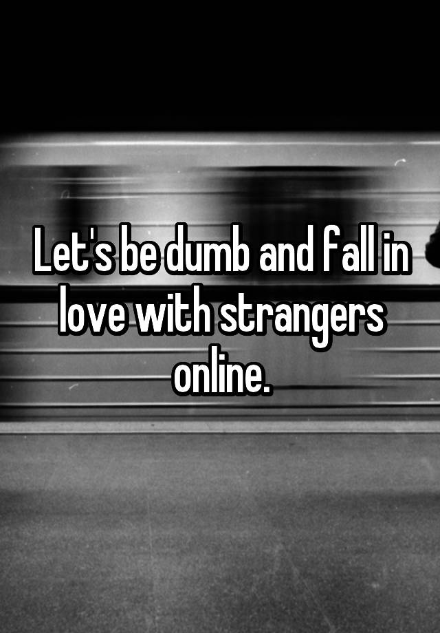 Let's be dumb and fall in love with strangers online.