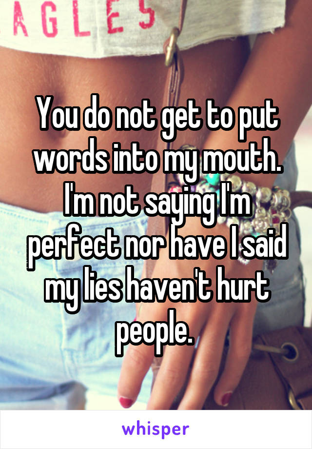 You do not get to put words into my mouth. I'm not saying I'm perfect nor have I said my lies haven't hurt people. 