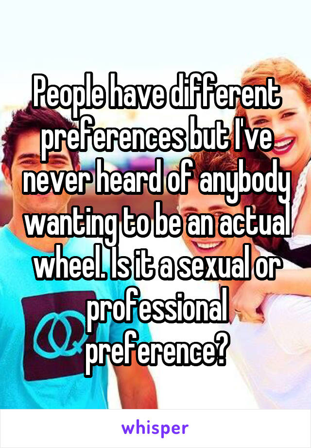 People have different preferences but I've never heard of anybody wanting to be an actual wheel. Is it a sexual or professional preference?