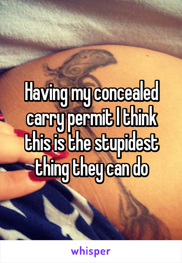 Having my concealed carry permit I think this is the stupidest thing they can do