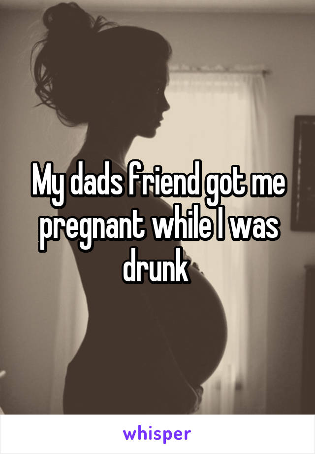 My dads friend got me pregnant while I was drunk 