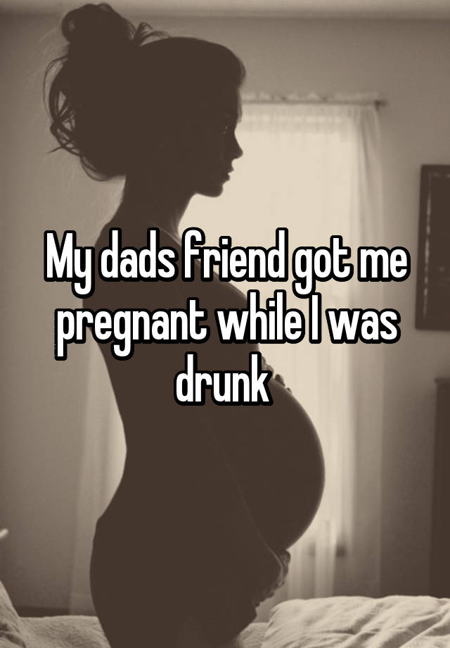 My dads friend got me pregnant while I was drunk 