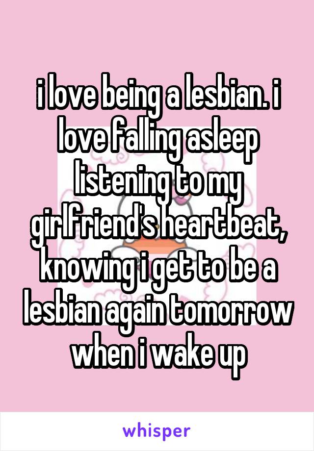 i love being a lesbian. i love falling asleep listening to my girlfriend's heartbeat, knowing i get to be a lesbian again tomorrow when i wake up