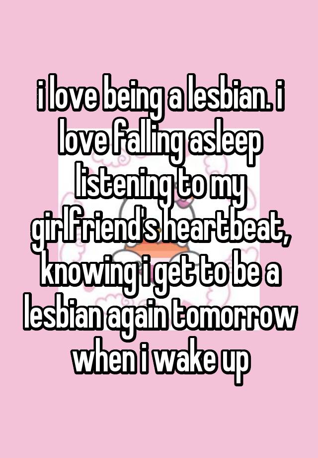 i love being a lesbian. i love falling asleep listening to my girlfriend's heartbeat, knowing i get to be a lesbian again tomorrow when i wake up