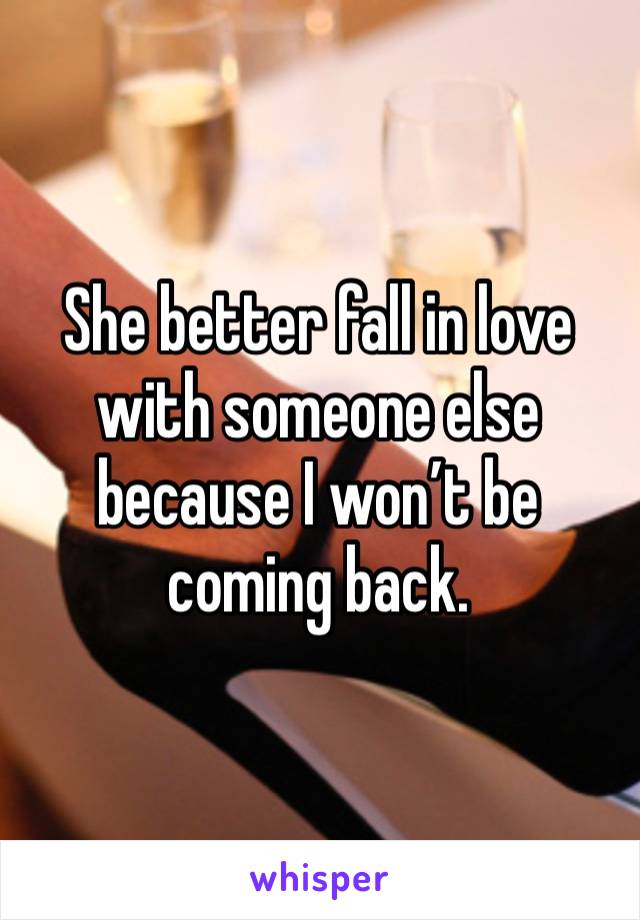 She better fall in love with someone else because I won’t be coming back. 