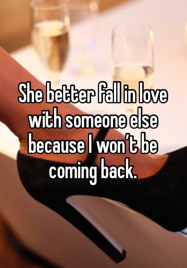 She better fall in love with someone else because I won’t be coming back. 