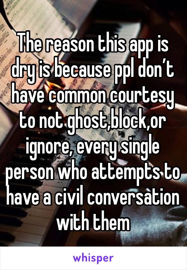 The reason this app is dry is because ppl don’t have common courtesy to not ghost,block,or ignore, every single person who attempts to have a civil conversation with them 