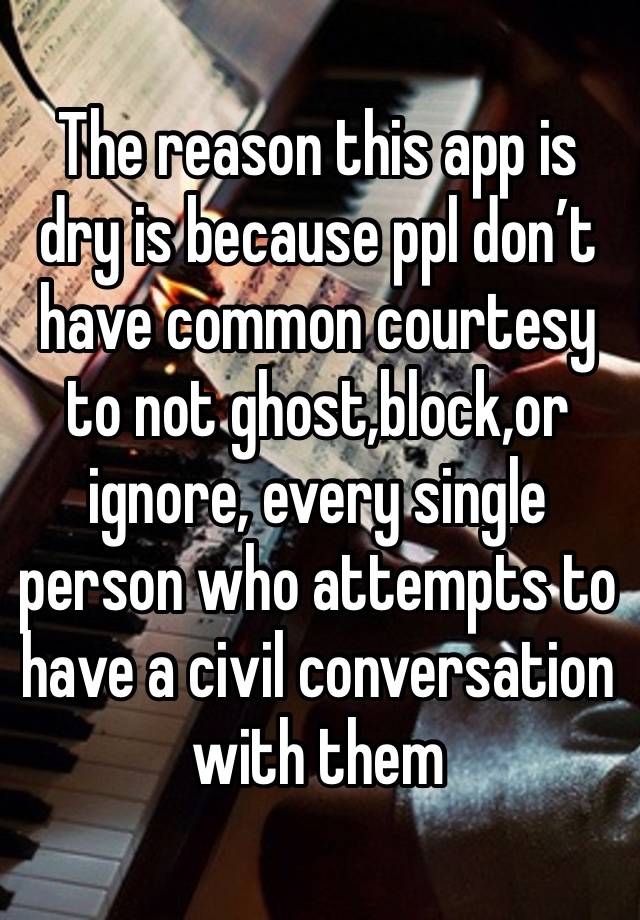 The reason this app is dry is because ppl don’t have common courtesy to not ghost,block,or ignore, every single person who attempts to have a civil conversation with them 