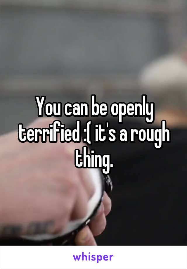 You can be openly terrified :( it's a rough thing.