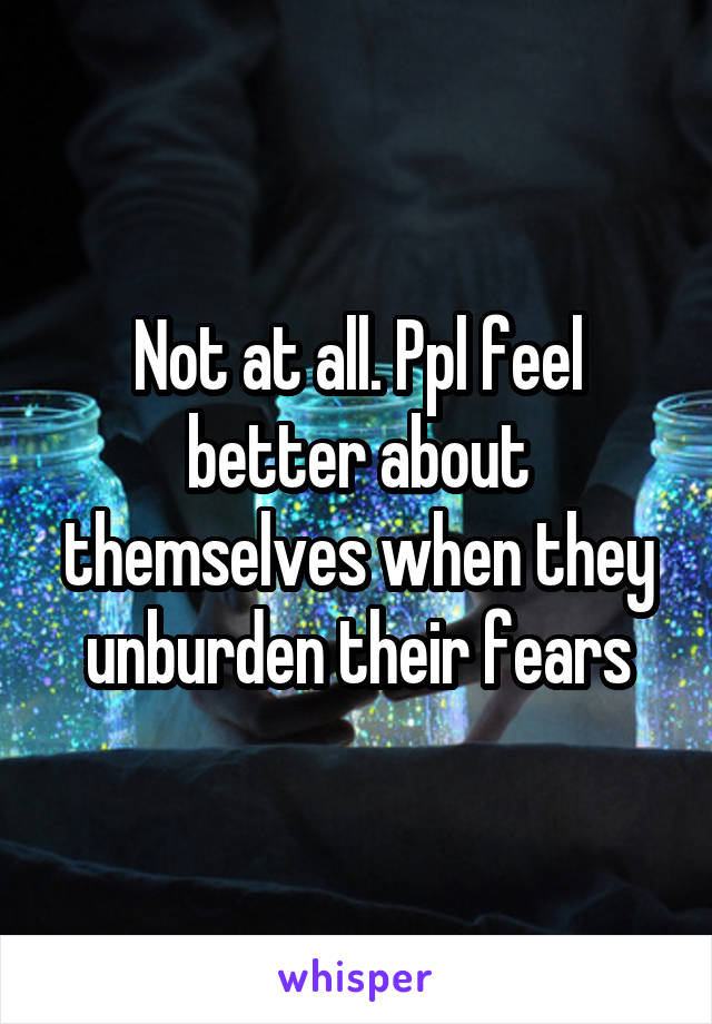 Not at all. Ppl feel better about themselves when they unburden their fears