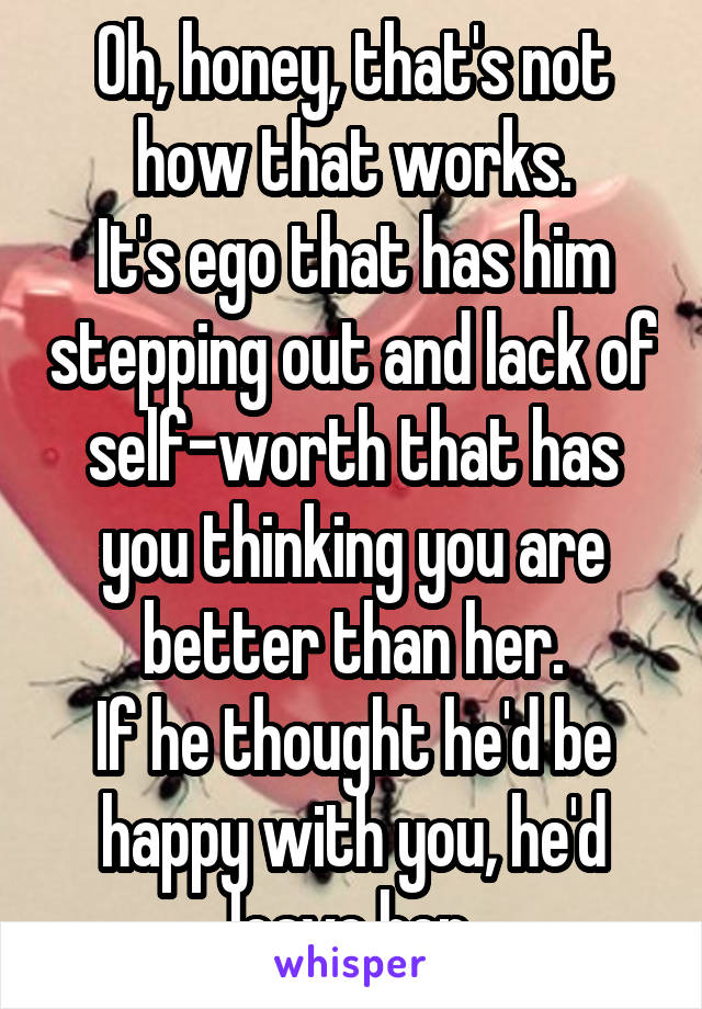 Oh, honey, that's not how that works.
It's ego that has him stepping out and lack of self-worth that has you thinking you are better than her.
If he thought he'd be happy with you, he'd leave her.