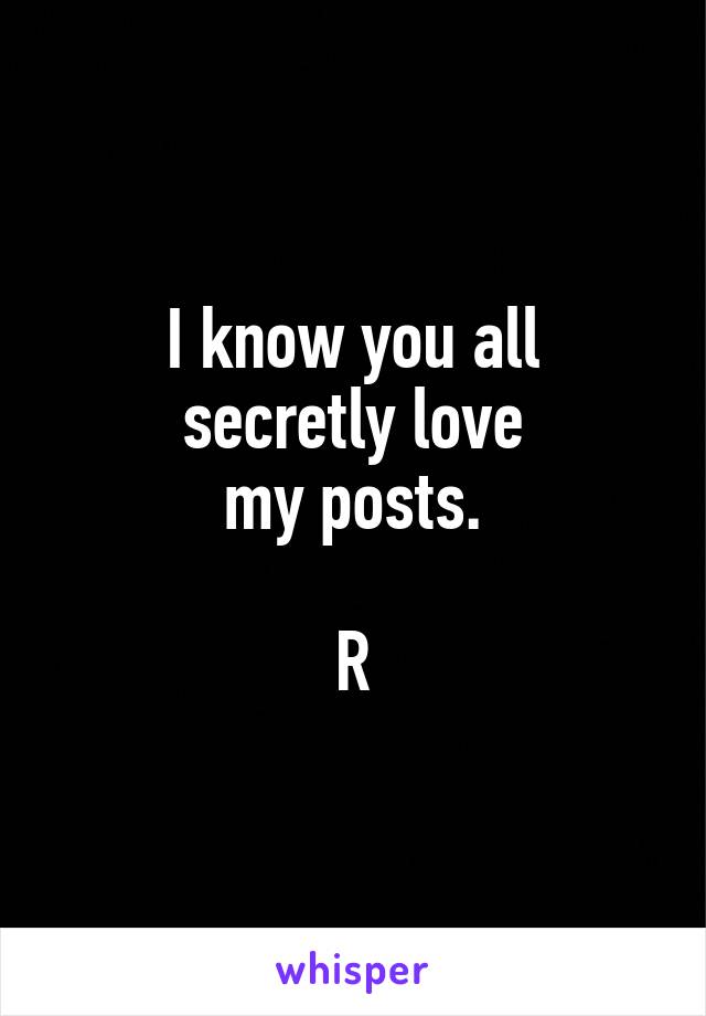 I know you all
secretly love
my posts.

R