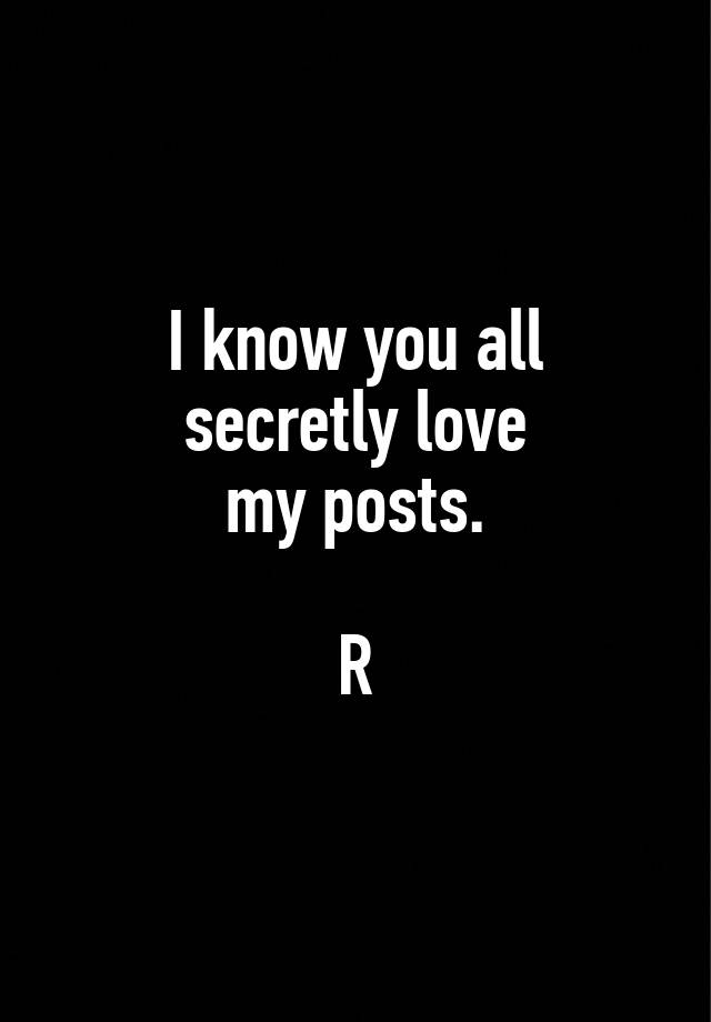 I know you all
secretly love
my posts.

R