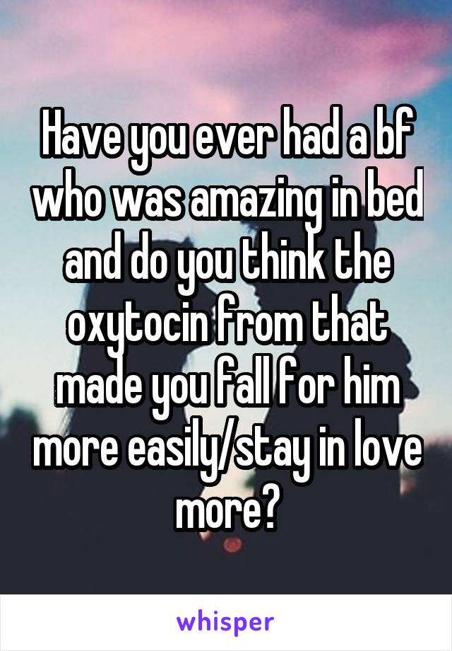 Have you ever had a bf who was amazing in bed and do you think the oxytocin from that made you fall for him more easily/stay in love more?