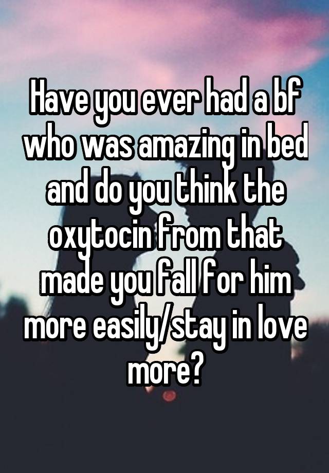 Have you ever had a bf who was amazing in bed and do you think the oxytocin from that made you fall for him more easily/stay in love more?