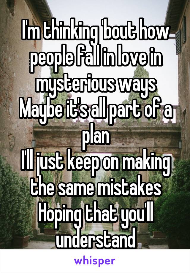 I'm thinking 'bout how people fall in love in mysterious ways
Maybe it's all part of a plan
I'll just keep on making the same mistakes
Hoping that you'll understand