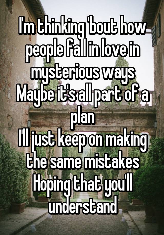 I'm thinking 'bout how people fall in love in mysterious ways
Maybe it's all part of a plan
I'll just keep on making the same mistakes
Hoping that you'll understand