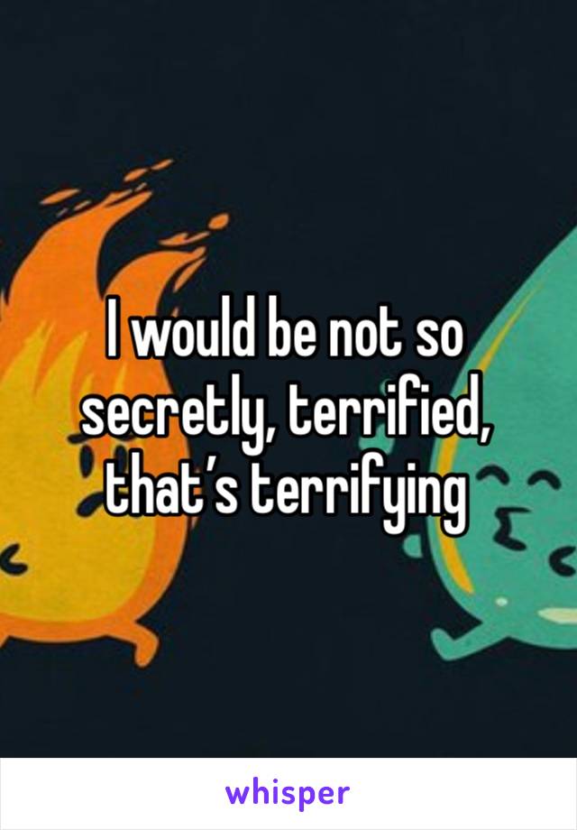 I would be not so secretly, terrified, that’s terrifying