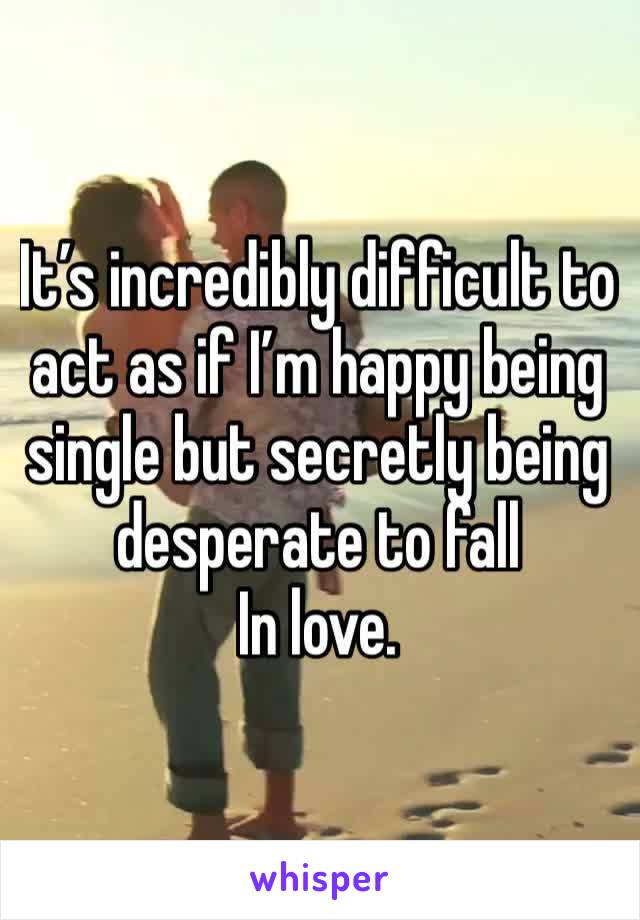 It’s incredibly difficult to act as if I’m happy being single but secretly being desperate to fall
In love. 