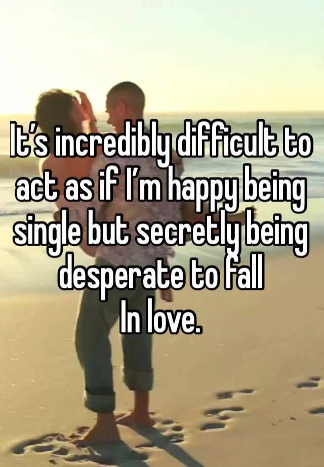 It’s incredibly difficult to act as if I’m happy being single but secretly being desperate to fall
In love. 