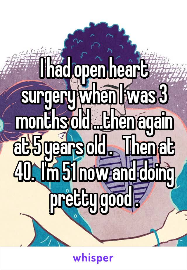 I had open heart surgery when I was 3 months old ...then again at 5 years old .   Then at 40.  I'm 51 now and doing pretty good .