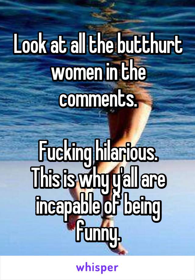 Look at all the butthurt women in the comments.

Fucking hilarious.
This is why y'all are incapable of being funny.