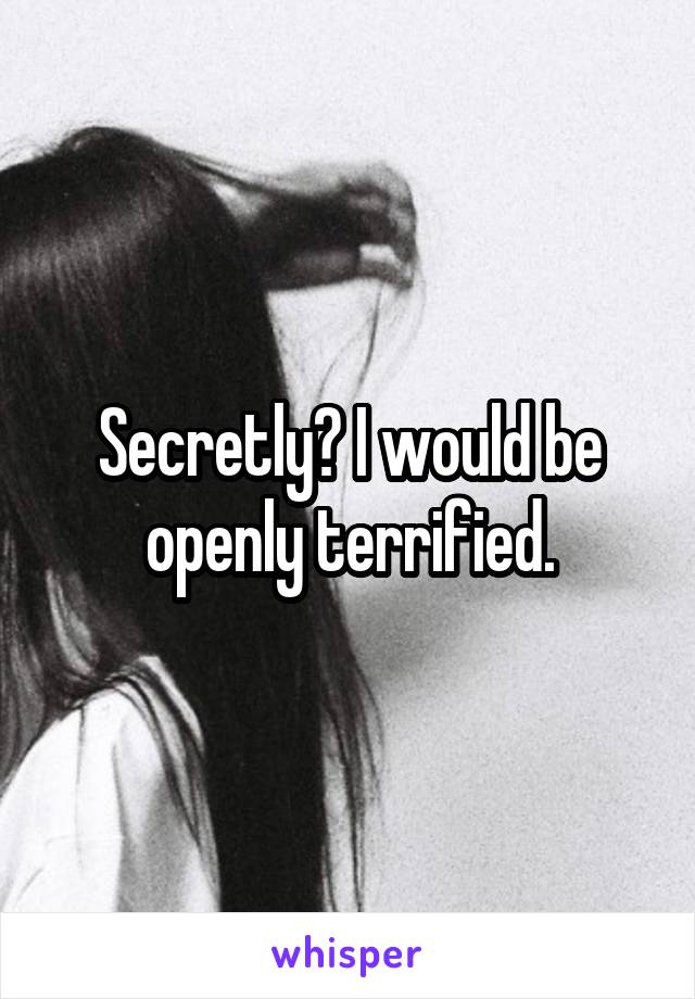 Secretly? I would be openly terrified.