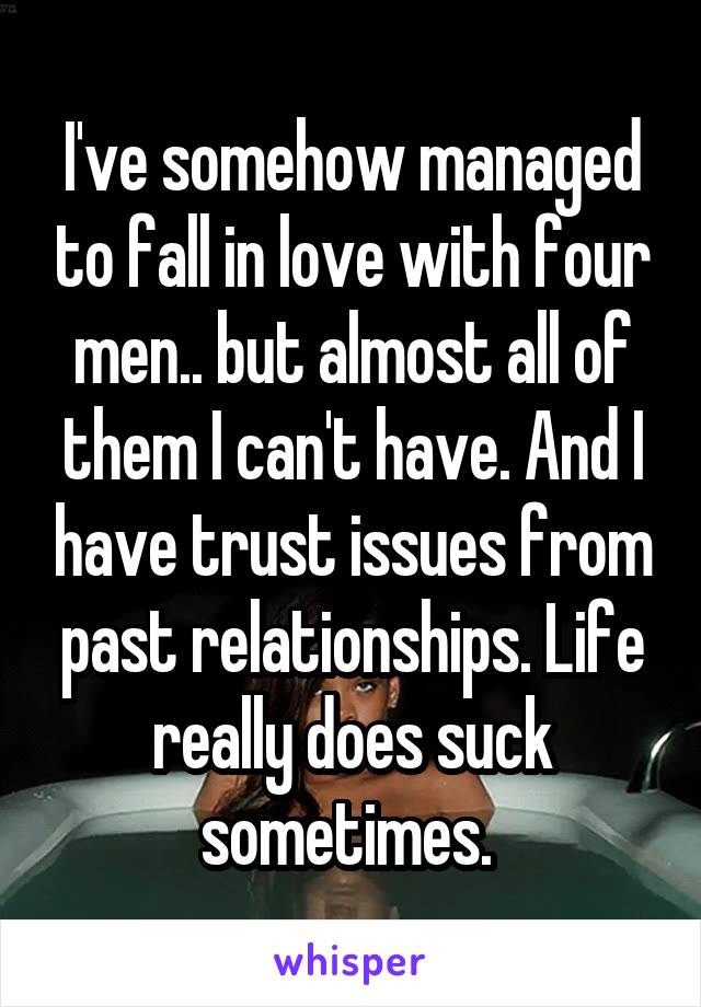 I've somehow managed to fall in love with four men.. but almost all of them I can't have. And I have trust issues from past relationships. Life really does suck sometimes. 