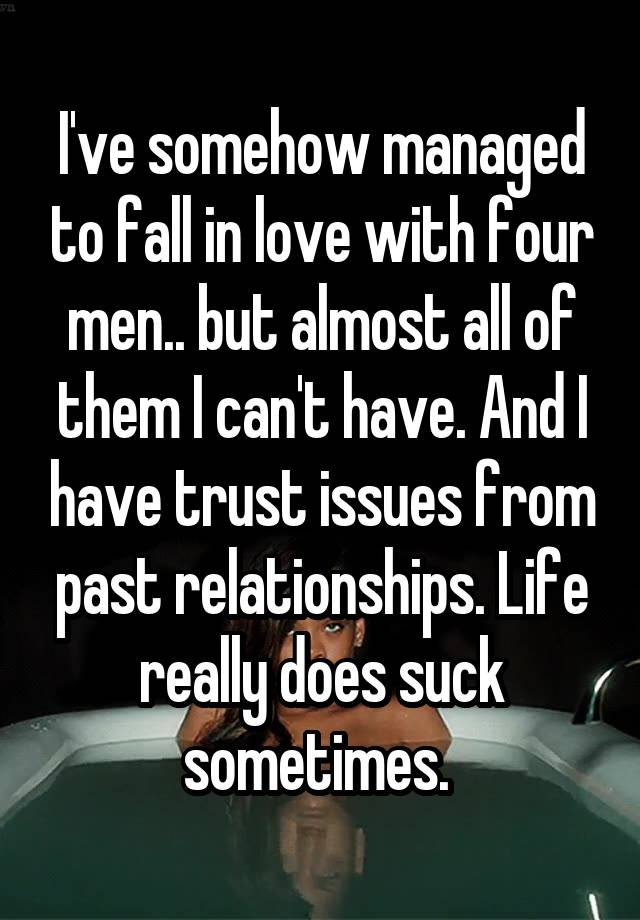 I've somehow managed to fall in love with four men.. but almost all of them I can't have. And I have trust issues from past relationships. Life really does suck sometimes. 