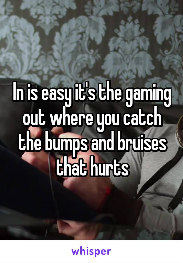 In is easy it's the gaming out where you catch the bumps and bruises that hurts