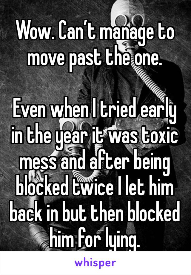 Wow. Can’t manage to move past the one. 

Even when I tried early in the year it was toxic mess and after being blocked twice I let him back in but then blocked him for lying. 