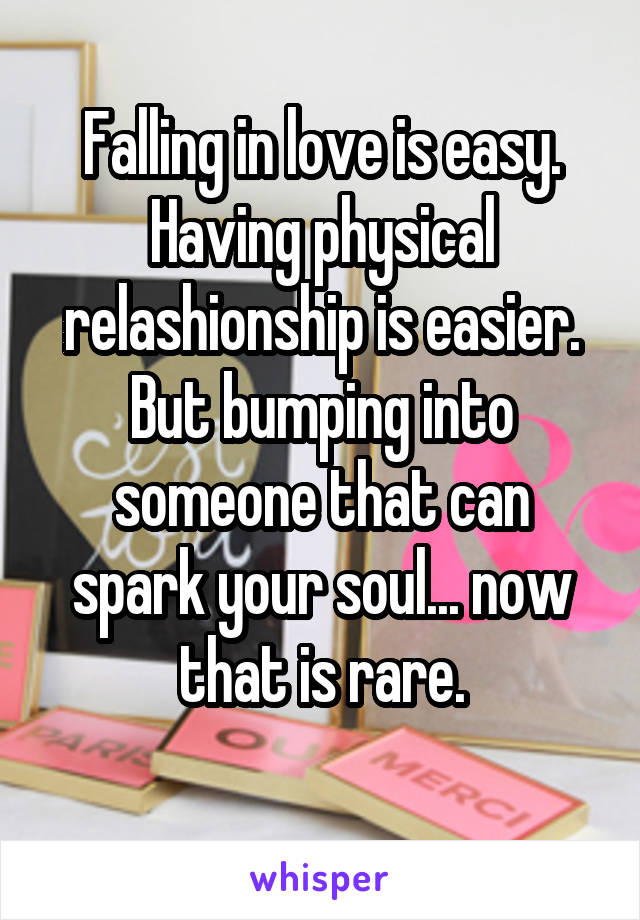 Falling in love is easy. Having physical relashionship is easier. But bumping into someone that can spark your soul... now that is rare.
