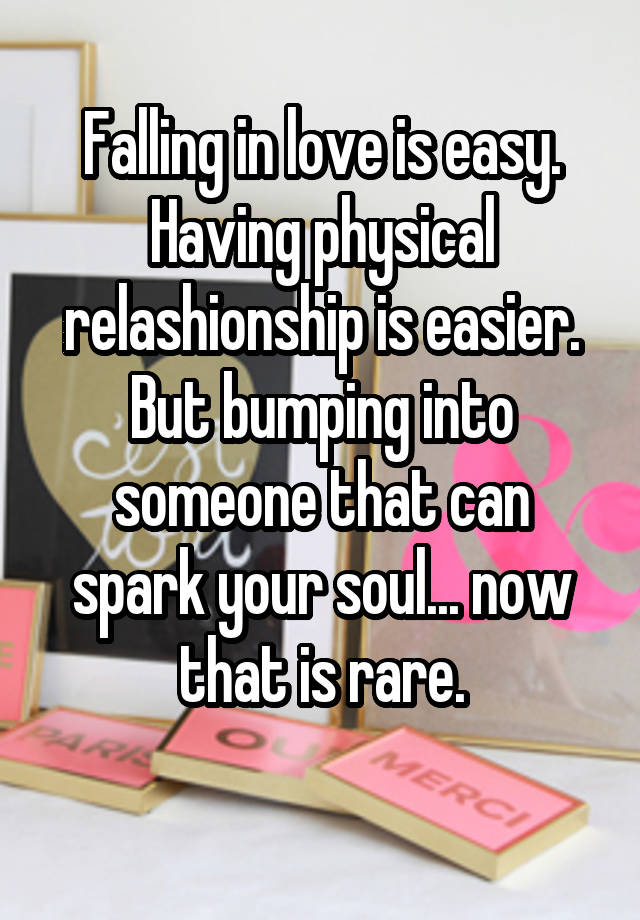 Falling in love is easy. Having physical relashionship is easier. But bumping into someone that can spark your soul... now that is rare.
