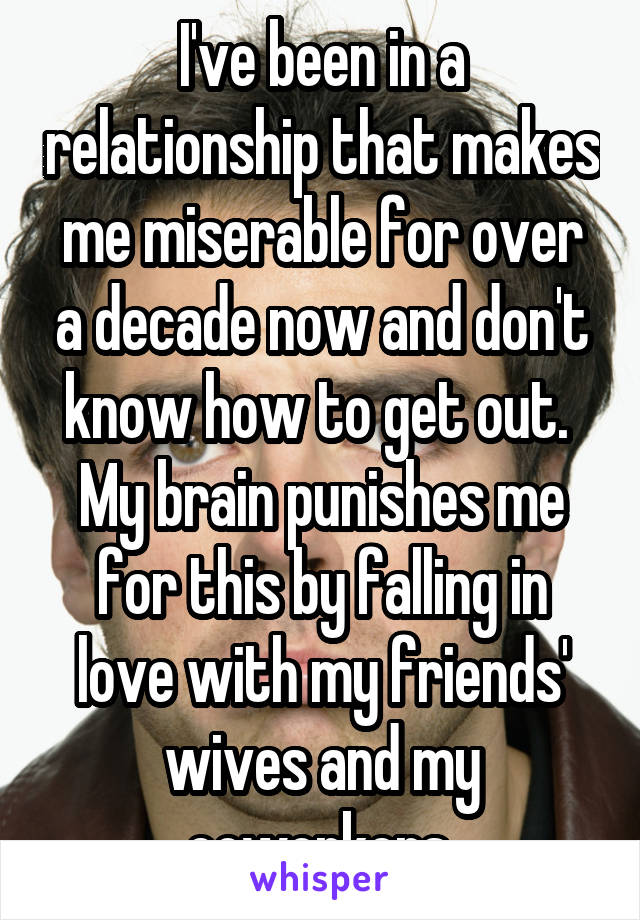 I've been in a relationship that makes me miserable for over a decade now and don't know how to get out.  My brain punishes me for this by falling in love with my friends' wives and my coworkers.