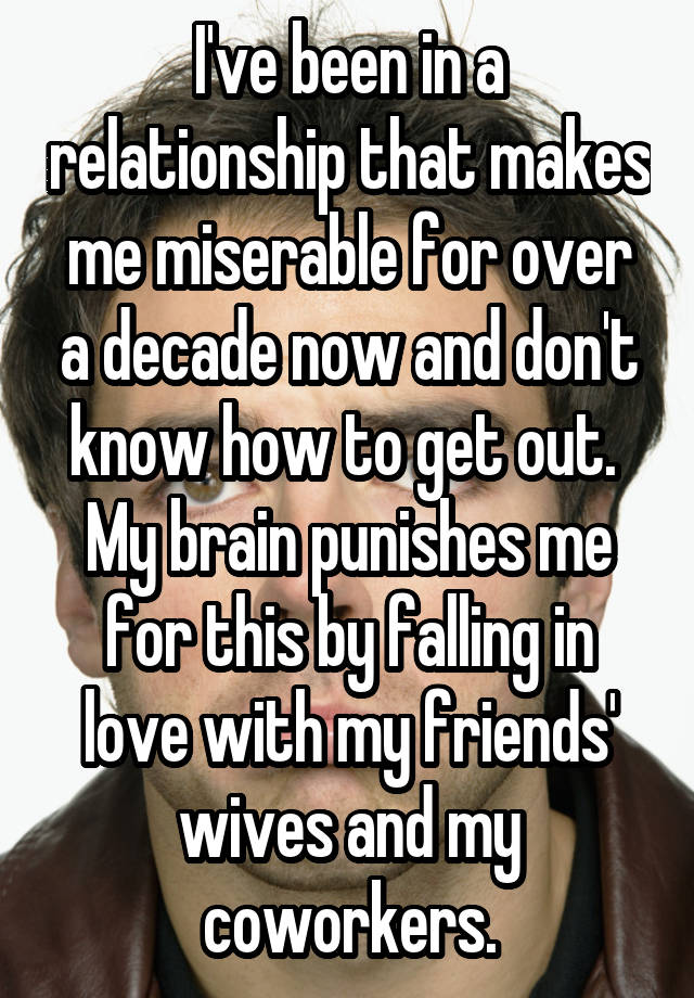 I've been in a relationship that makes me miserable for over a decade now and don't know how to get out.  My brain punishes me for this by falling in love with my friends' wives and my coworkers.