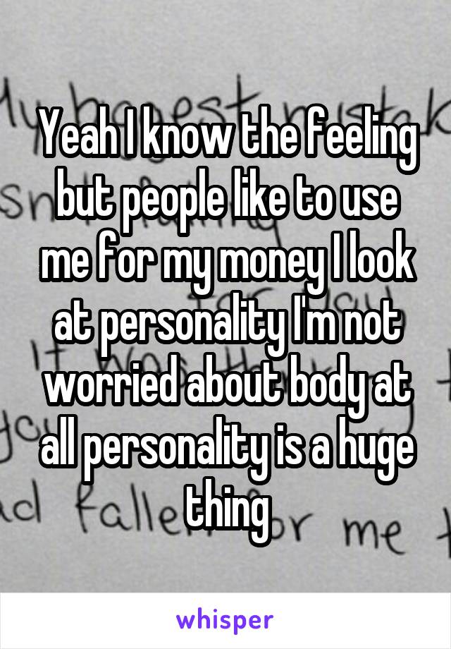 Yeah I know the feeling but people like to use me for my money I look at personality I'm not worried about body at all personality is a huge thing