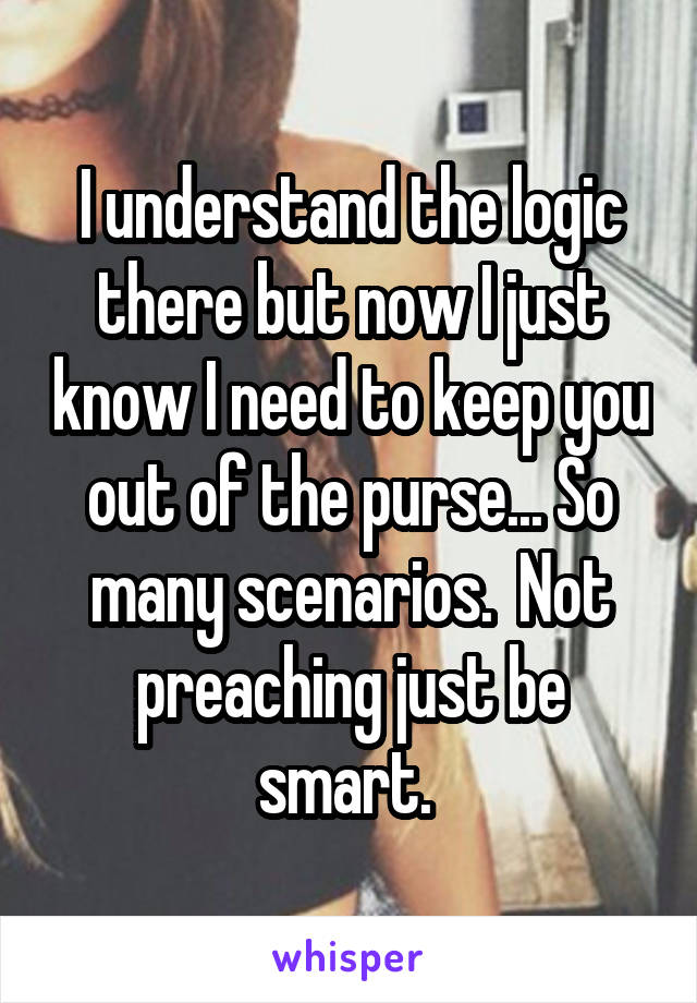 I understand the logic there but now I just know I need to keep you out of the purse... So many scenarios.  Not preaching just be smart. 