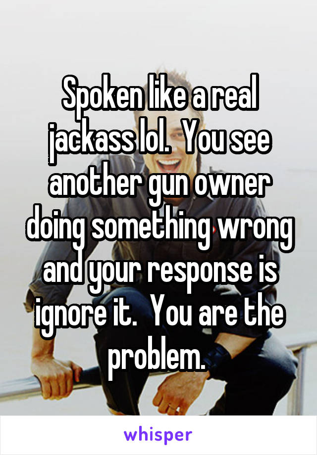Spoken like a real jackass lol.  You see another gun owner doing something wrong and your response is ignore it.  You are the problem. 