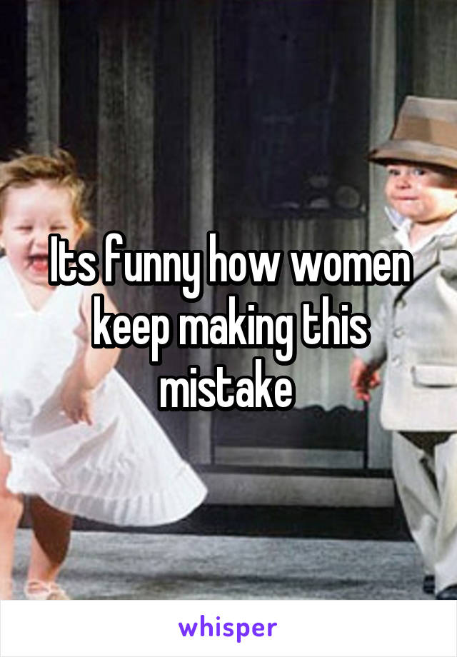 Its funny how women keep making this mistake 