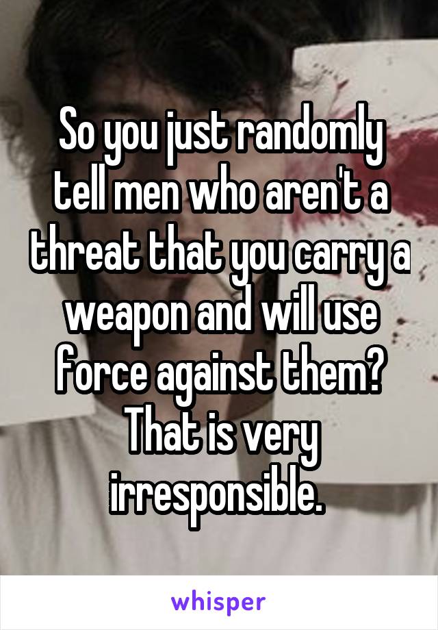 So you just randomly tell men who aren't a threat that you carry a weapon and will use force against them? That is very irresponsible. 