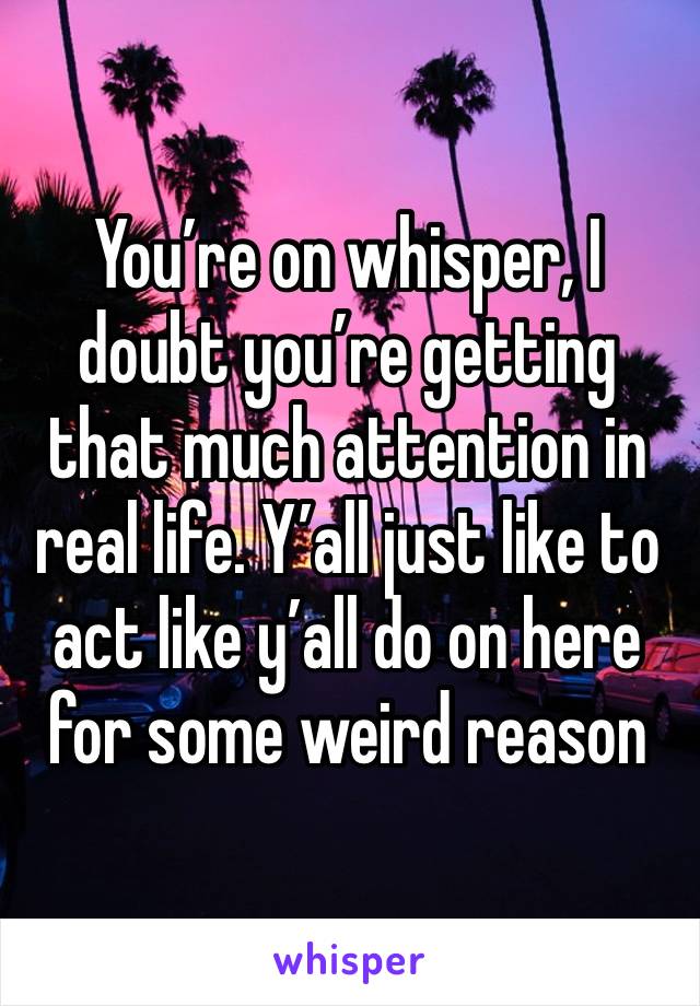 You’re on whisper, I doubt you’re getting that much attention in real life. Y’all just like to act like y’all do on here for some weird reason