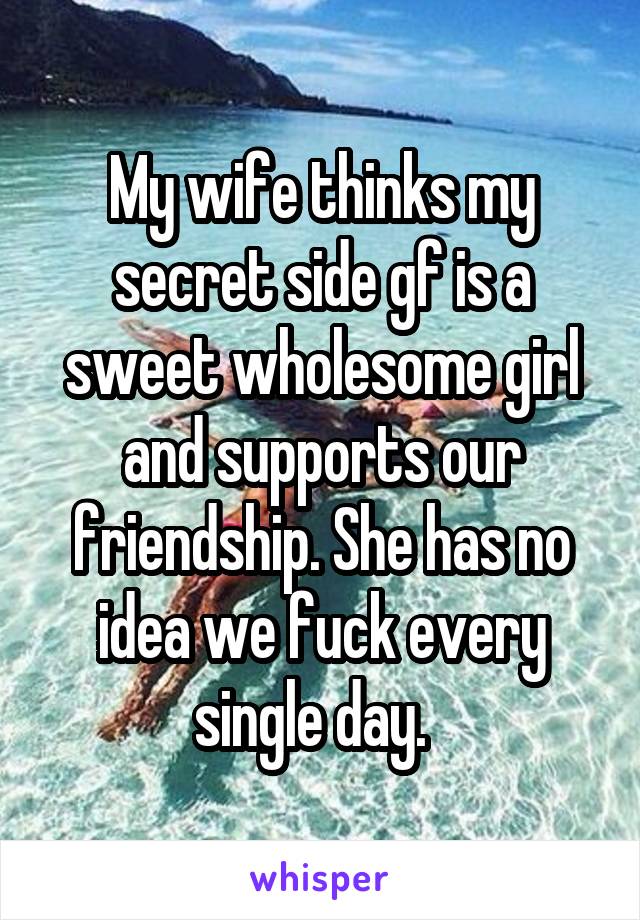 My wife thinks my secret side gf is a sweet wholesome girl and supports our friendship. She has no idea we fuck every single day.  